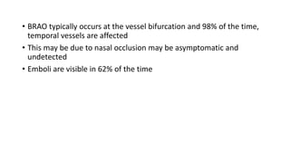 • BRAO typically occurs at the vessel bifurcation and 98% of the time,
temporal vessels are affected
• This may be due to nasal occlusion may be asymptomatic and
undetected
• Emboli are visible in 62% of the time
 
