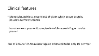 Clinical features
• Monocular, painless, severe loss of vision which occurs acutely,
possibly over few seconds
• In some cases, premonitory episodes of Amaurosis Fugax may be
present
Risk of CRAO after Amaurosis fugax is estimated to be only 1% per year
 