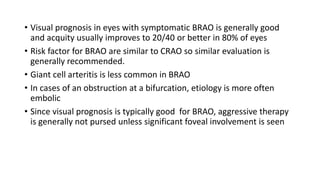 • Visual prognosis in eyes with symptomatic BRAO is generally good
and acquity usually improves to 20/40 or better in 80% of eyes
• Risk factor for BRAO are similar to CRAO so similar evaluation is
generally recommended.
• Giant cell arteritis is less common in BRAO
• In cases of an obstruction at a bifurcation, etiology is more often
embolic
• Since visual prognosis is typically good for BRAO, aggressive therapy
is generally not pursed unless significant foveal involvement is seen
 