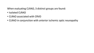 When evaluating CLRAO, 3 distinct groups are found:
• Isolated CLRAO
• CLRAO associated with CRVO
• CLRAO in conjunction with anterior ischemic optic neuropathy
 