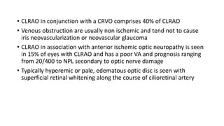 • CLRAO in conjunction with a CRVO comprises 40% of CLRAO
• Venous obstruction are usually non ischemic and tend not to cause
iris neovascularization or neovascular glaucoma
• CLRAO in association with anterior ischemic optic neuropathy is seen
in 15% of eyes with CLRAO and has a poor VA and prognosis ranging
from 20/400 to NPL secondary to optic nerve damage
• Typically hyperemic or pale, edematous optic disc is seen with
superficial retinal whitening along the course of cilioretinal artery
 