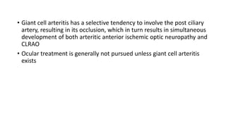 • Giant cell arteritis has a selective tendency to involve the post ciliary
artery, resulting in its occlusion, which in turn results in simultaneous
development of both arteritic anterior ischemic optic neuropathy and
CLRAO
• Ocular treatment is generally not pursued unless giant cell arteritis
exists
 