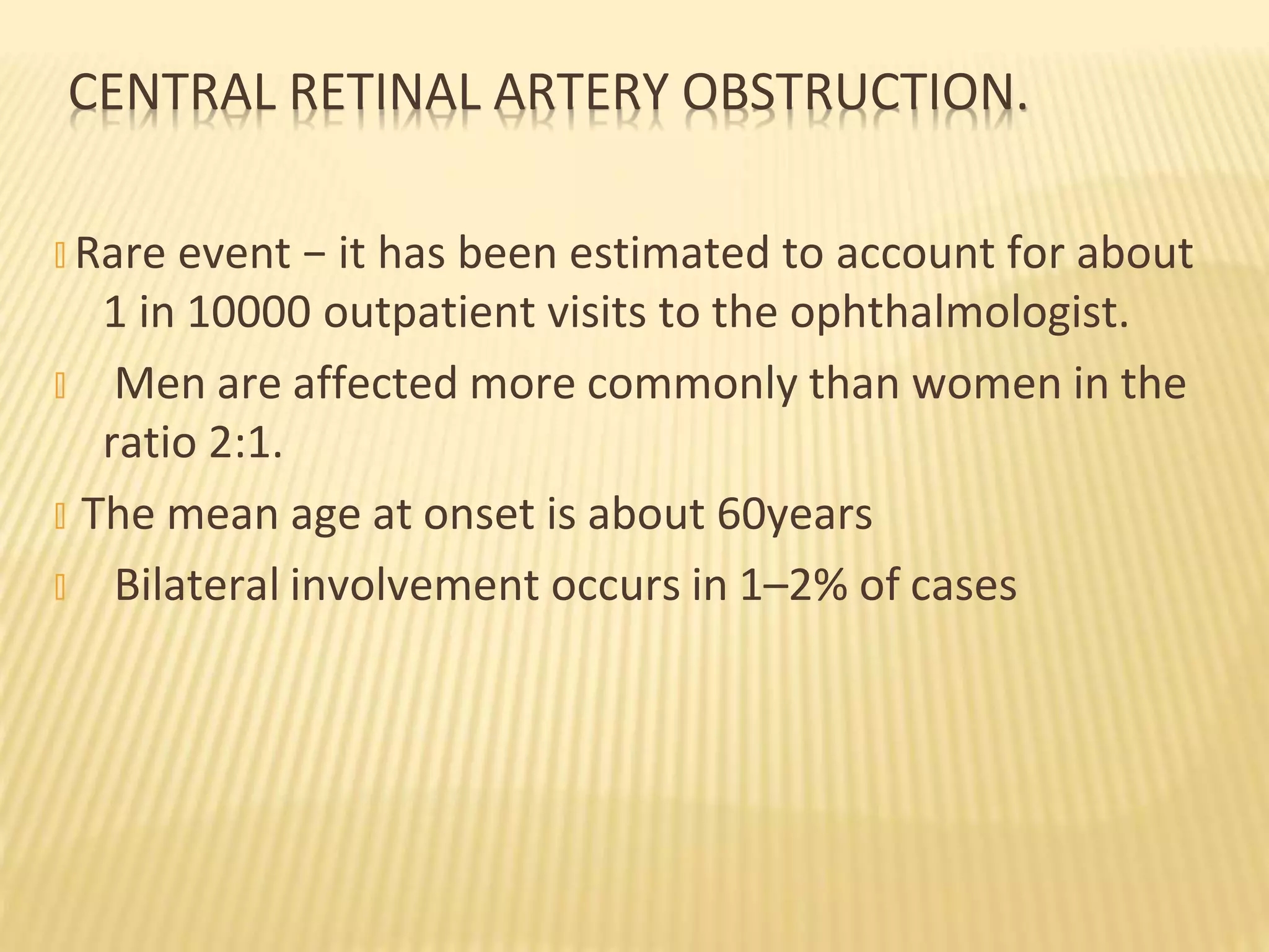 CENTRAL RETINAL ARTERY OBSTRUCTION.
� Rare event − it has been estimated to account for about
1 in 10000 outpatient visits to the ophthalmologist.
� Men are affected more commonly than women in the
ratio 2:1.
� The mean age at onset is about 60years
� Bilateral involvement occurs in 1–2% of cases
 