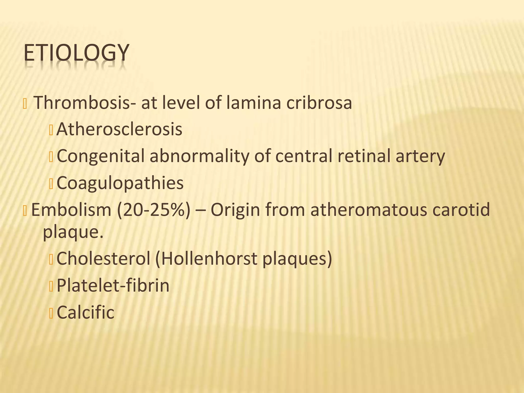 � Thrombosis- at level of lamina cribrosa
� Atherosclerosis
� Congenital abnormality of central retinal artery
� Coagulopathies
� Embolism (20-25%) – Origin from atheromatous carotid
plaque.
� Cholesterol (Hollenhorst plaques)
� Platelet-fibrin
� Calcific
ETIOLOGY
 
