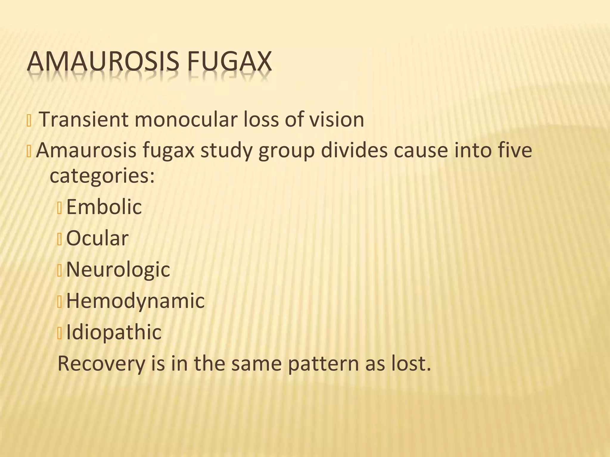 � Transient monocular loss of vision
� Amaurosis fugax study group divides cause into five
categories:
� Embolic
� Ocular
� Neurologic
� Hemodynamic
� Idiopathic
Recovery is in the same pattern as lost.
AMAUROSIS FUGAX
 