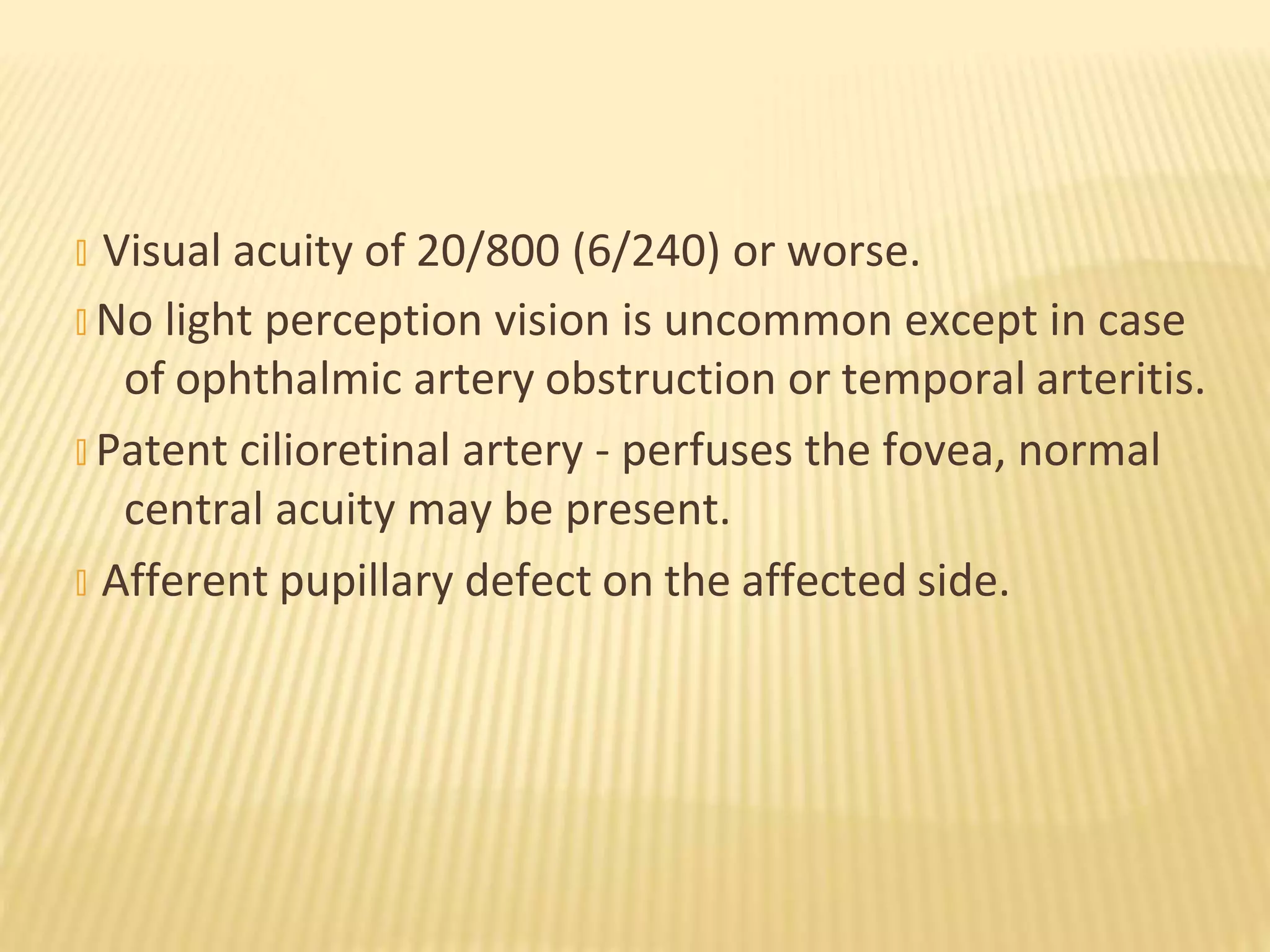 � Visual acuity of 20/800 (6/240) or worse.
� No light perception vision is uncommon except in case
of ophthalmic artery obstruction or temporal arteritis.
� Patent cilioretinal artery - perfuses the fovea, normal
central acuity may be present.
� Afferent pupillary defect on the affected side.
 