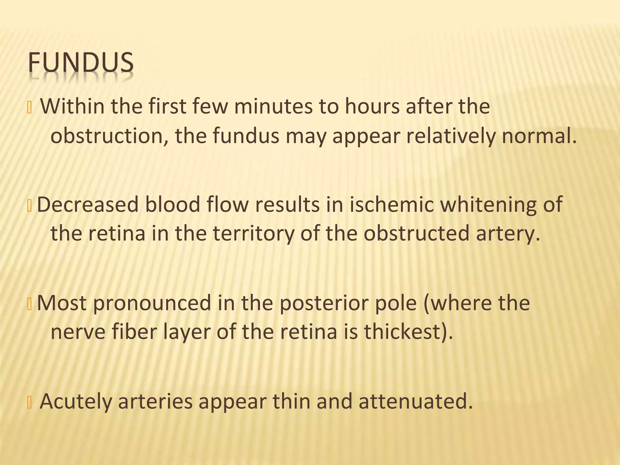 obstruction, the fundus may appear relatively normal.
� Decreased blood flow results in ischemic whitening of
the retina in the territory of the obstructed artery.
� Most pronounced in the posterior pole (where the
nerve fiber layer of the retina is thickest).
� Acutely arteries appear thin and attenuated.
FUNDUS
� Within the first few minutes to hours after the
 