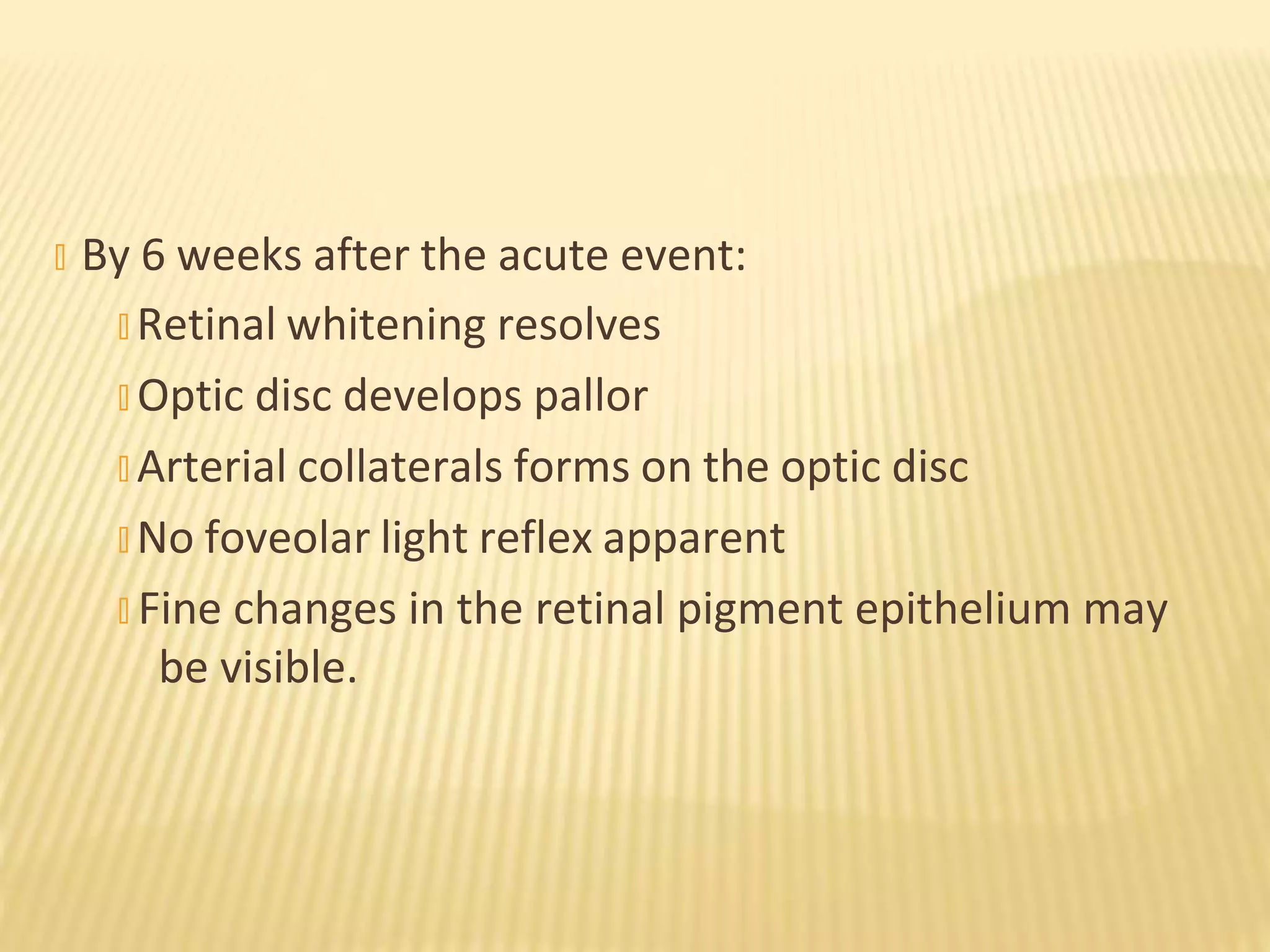 � By 6 weeks after the acute event:
� Retinal whitening resolves
� Optic disc develops pallor
� Arterial collaterals forms on the optic disc
� No foveolar light reflex apparent
� Fine changes in the retinal pigment epithelium may
be visible.
 