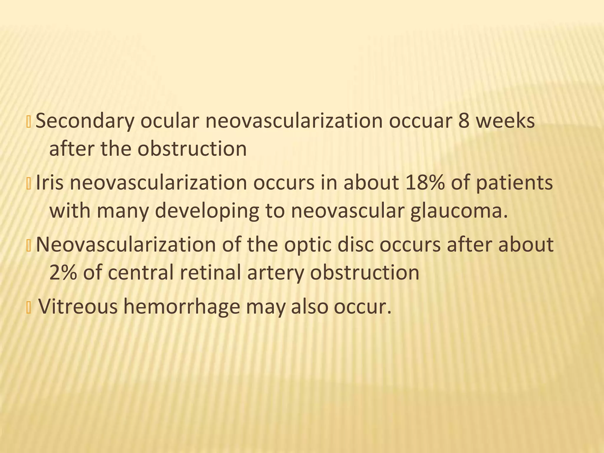 � Secondary ocular neovascularization occuar 8 weeks
after the obstruction
� Iris neovascularization occurs in about 18% of patients
with many developing to neovascular glaucoma.
� Neovascularization of the optic disc occurs after about
2% of central retinal artery obstruction
� Vitreous hemorrhage may also occur.
 