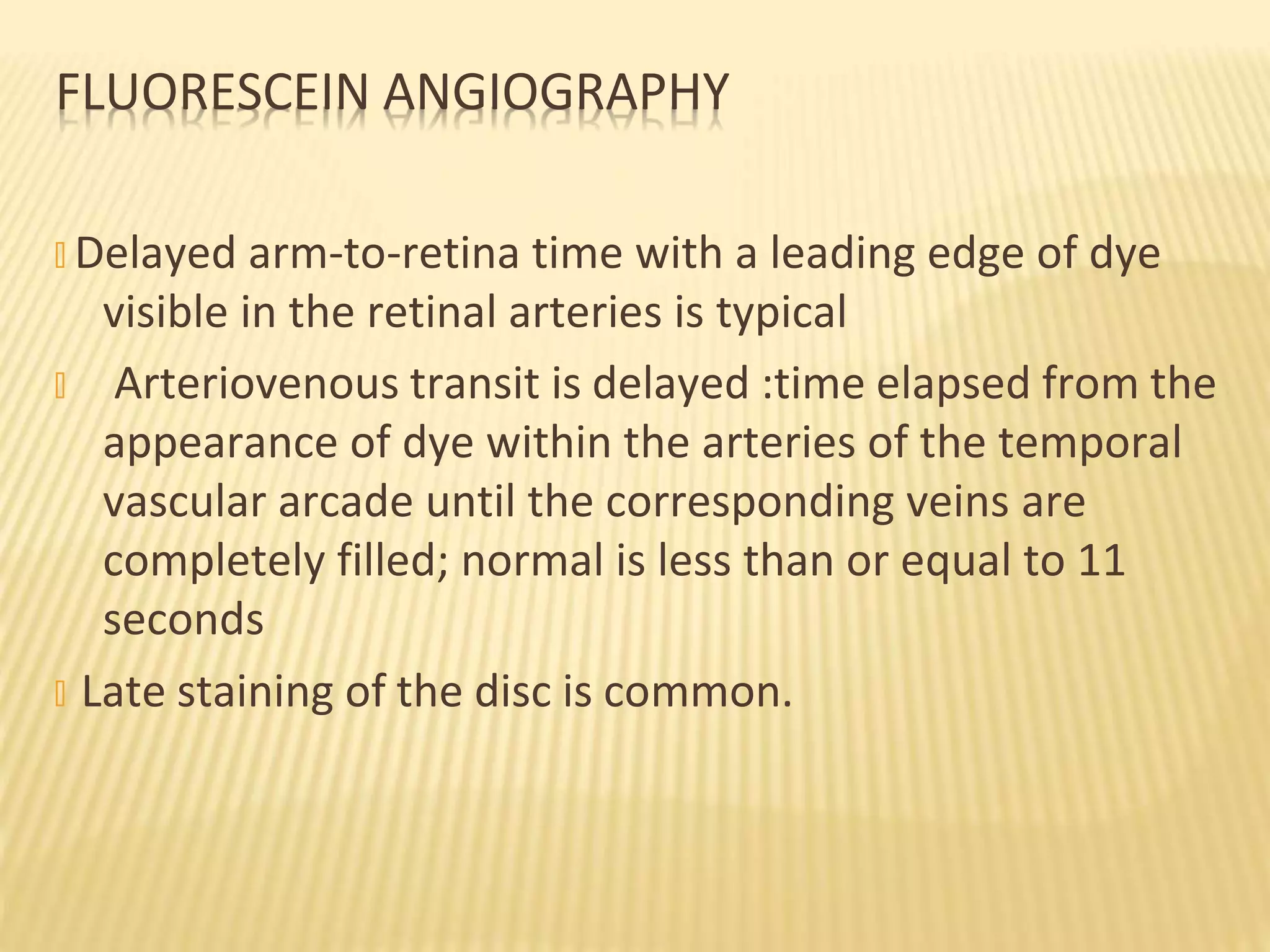 FLUORESCEIN ANGIOGRAPHY
� Delayed arm-to-retina time with a leading edge of dye
visible in the retinal arteries is typical
� Arteriovenous transit is delayed :time elapsed from the
appearance of dye within the arteries of the temporal
vascular arcade until the corresponding veins are
completely filled; normal is less than or equal to 11
seconds
� Late staining of the disc is common.
 