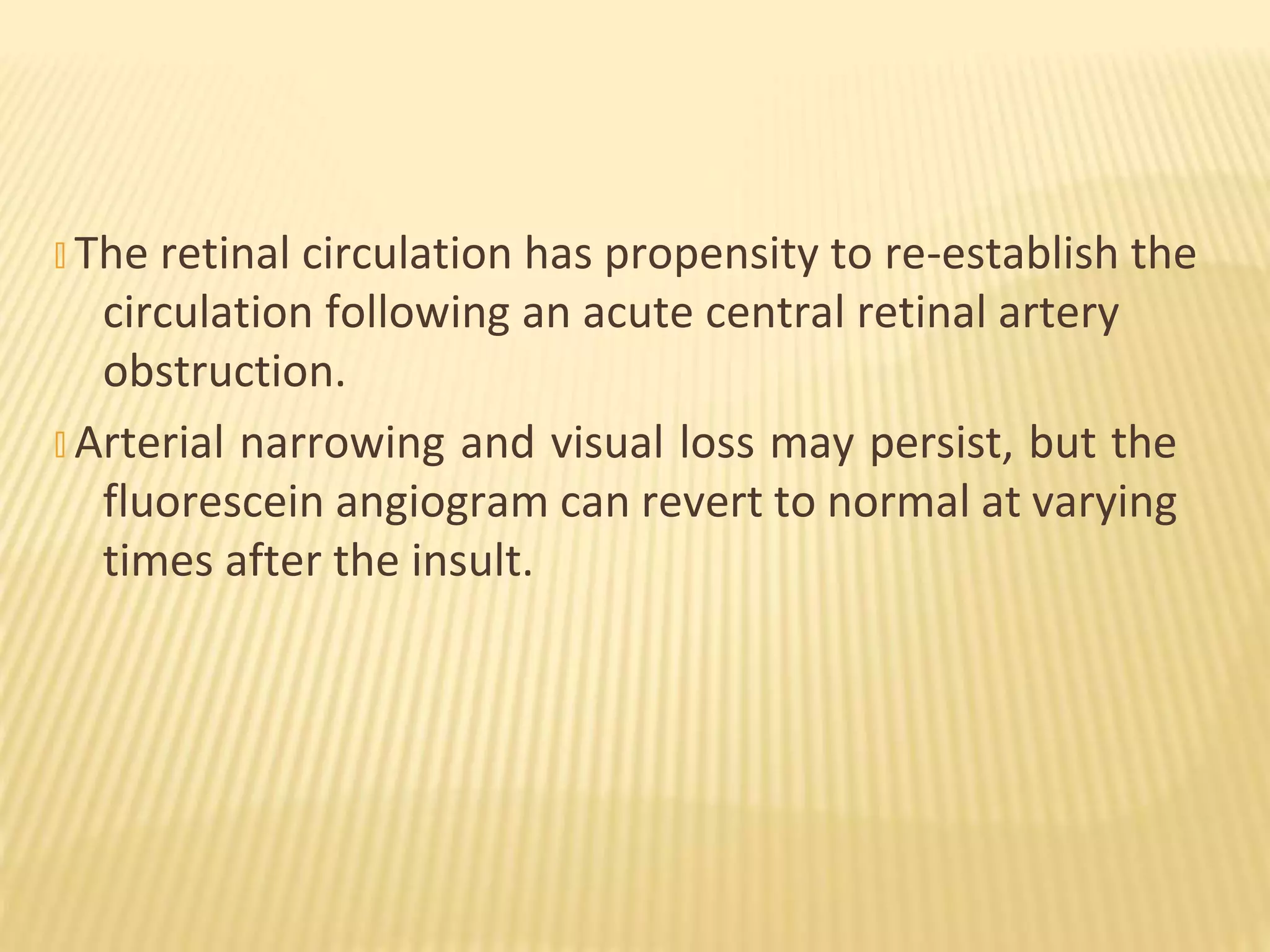 � The retinal circulation has propensity to re-establish the
circulation following an acute central retinal artery
obstruction.
� Arterial narrowing and visual loss may persist, but the
fluorescein angiogram can revert to normal at varying
times after the insult.
 