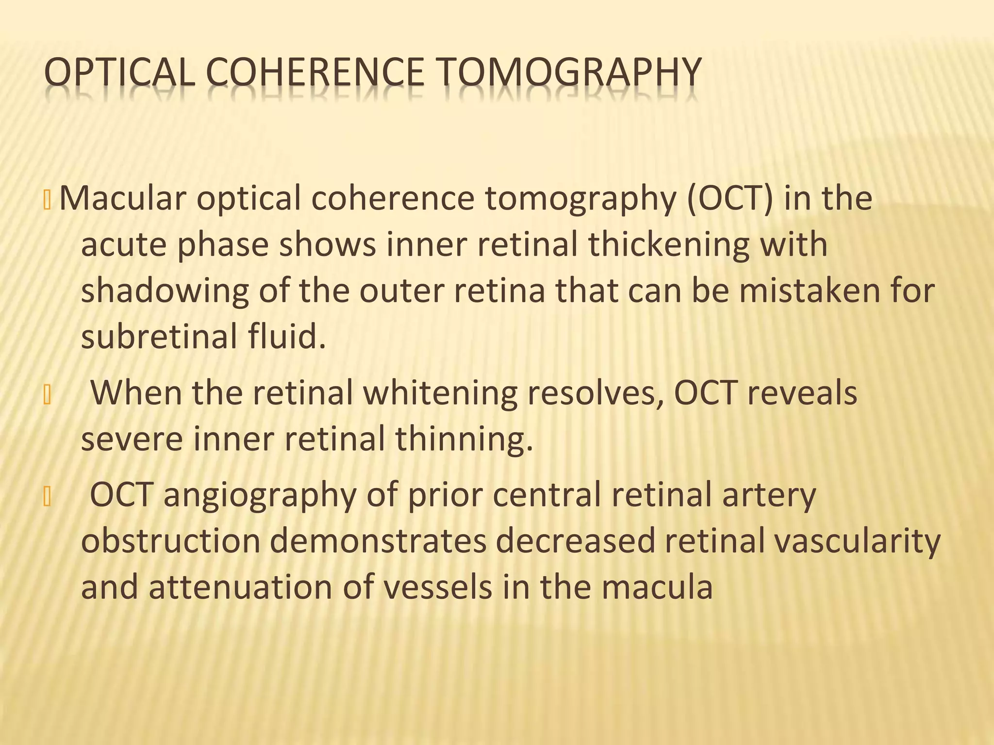 OPTICAL COHERENCE TOMOGRAPHY
� Macular optical coherence tomography (OCT) in the
acute phase shows inner retinal thickening with
shadowing of the outer retina that can be mistaken for
subretinal fluid.
� When the retinal whitening resolves, OCT reveals
severe inner retinal thinning.
� OCT angiography of prior central retinal artery
obstruction demonstrates decreased retinal vascularity
and attenuation of vessels in the macula
 