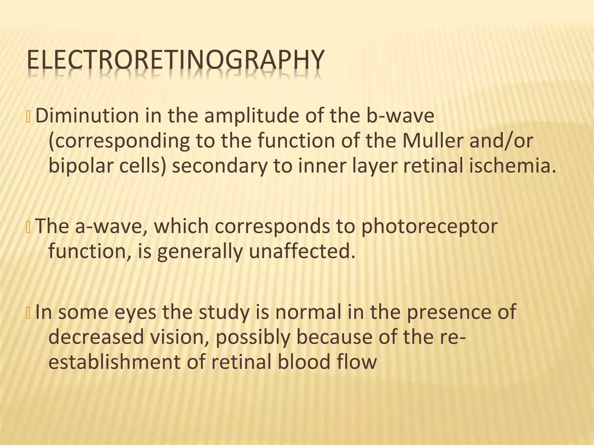 � Diminution in the amplitude of the b-wave
(corresponding to the function of the Muller and/or
bipolar cells) secondary to inner layer retinal ischemia.
� The a-wave, which corresponds to photoreceptor
function, is generally unaffected.
� In some eyes the study is normal in the presence of
decreased vision, possibly because of the re-
establishment of retinal blood flow
ELECTRORETINOGRAPHY
 