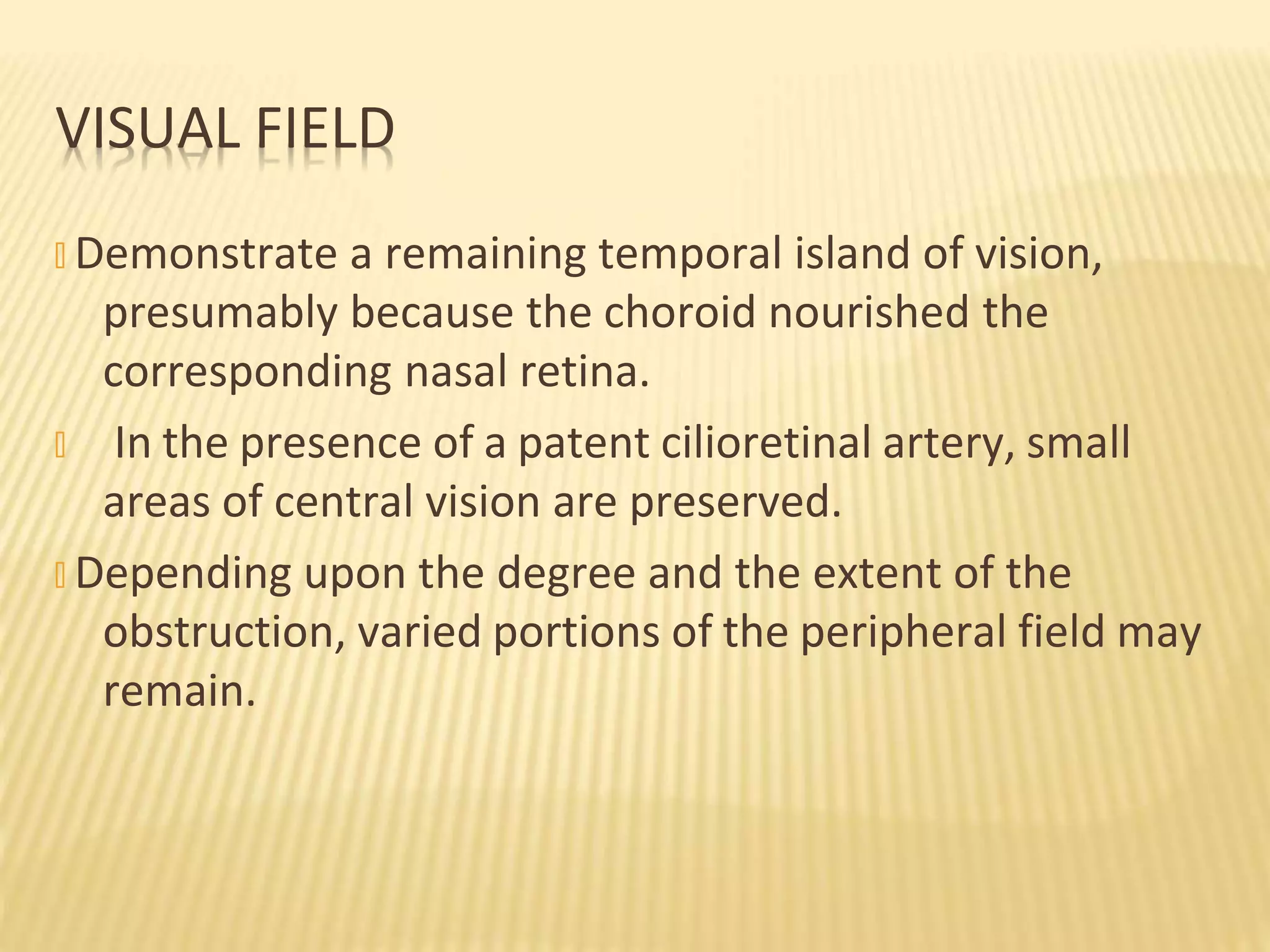 � Demonstrate a remaining temporal island of vision,
presumably because the choroid nourished the
corresponding nasal retina.
� In the presence of a patent cilioretinal artery, small
areas of central vision are preserved.
� Depending upon the degree and the extent of the
obstruction, varied portions of the peripheral field may
remain.
VISUAL FIELD
 