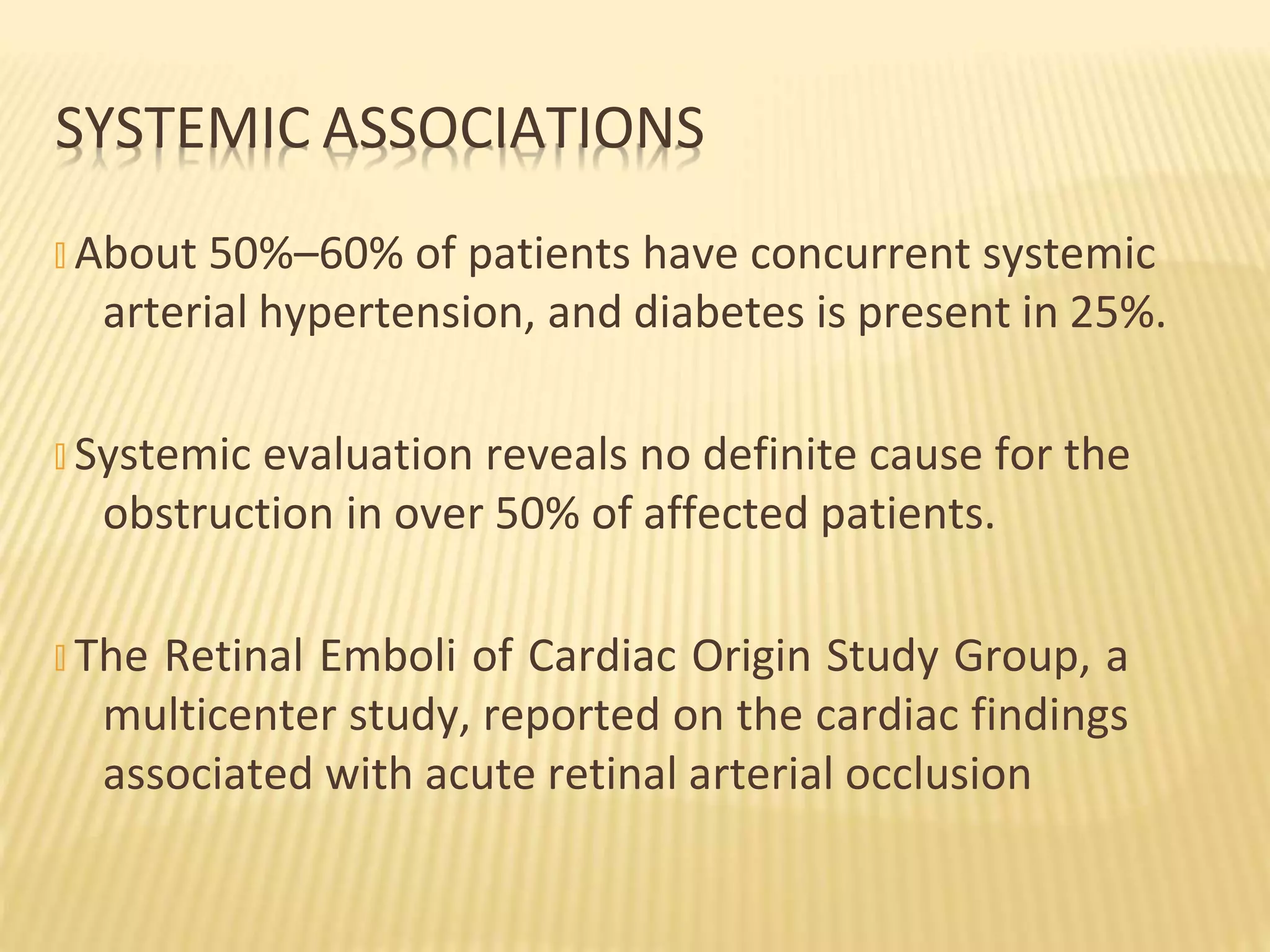 � About 50%–60% of patients have concurrent systemic
arterial hypertension, and diabetes is present in 25%.
� Systemic evaluation reveals no definite cause for the
obstruction in over 50% of affected patients.
� The Retinal Emboli of Cardiac Origin Study Group, a
multicenter study, reported on the cardiac findings
associated with acute retinal arterial occlusion
SYSTEMIC ASSOCIATIONS
 