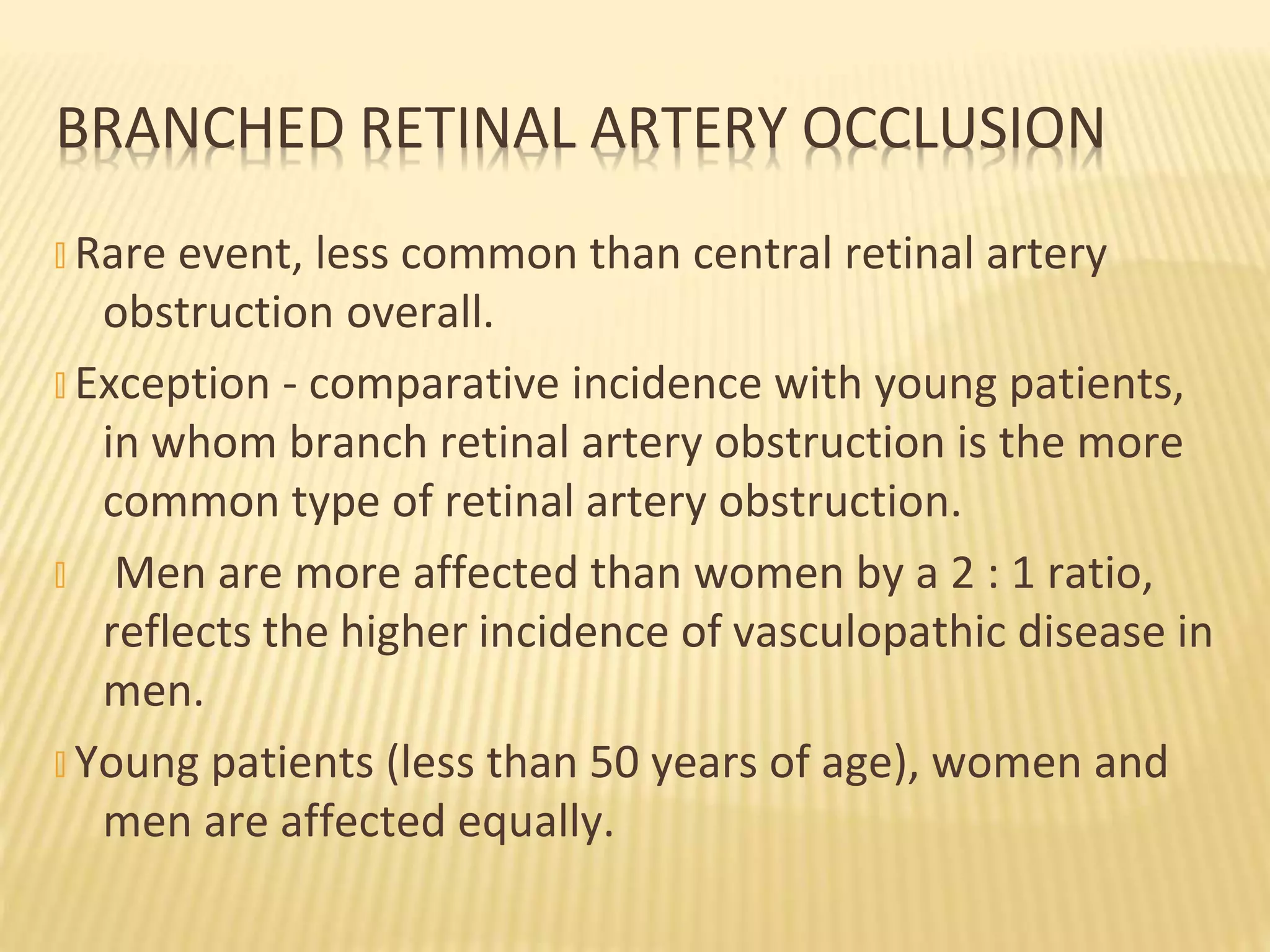 � Rare event, less common than central retinal artery
obstruction overall.
� Exception - comparative incidence with young patients,
in whom branch retinal artery obstruction is the more
common type of retinal artery obstruction.
� Men are more affected than women by a 2 : 1 ratio,
reflects the higher incidence of vasculopathic disease in
men.
� Young patients (less than 50 years of age), women and
men are affected equally.
BRANCHED RETINAL ARTERY OCCLUSION
 