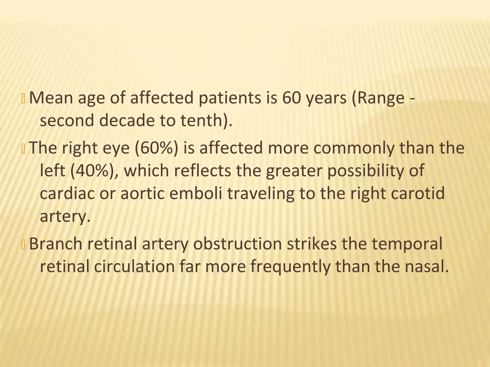 � Mean age of affected patients is 60 years (Range -
second decade to tenth).
� The right eye (60%) is affected more commonly than the
left (40%), which reflects the greater possibility of
cardiac or aortic emboli traveling to the right carotid
artery.
� Branch retinal artery obstruction strikes the temporal
retinal circulation far more frequently than the nasal.
 