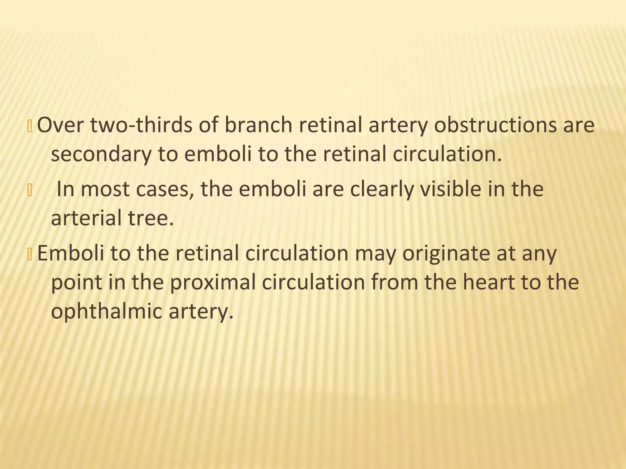 � Over two-thirds of branch retinal artery obstructions are
secondary to emboli to the retinal circulation.
� In most cases, the emboli are clearly visible in the
arterial tree.
� Emboli to the retinal circulation may originate at any
point in the proximal circulation from the heart to the
ophthalmic artery.
 