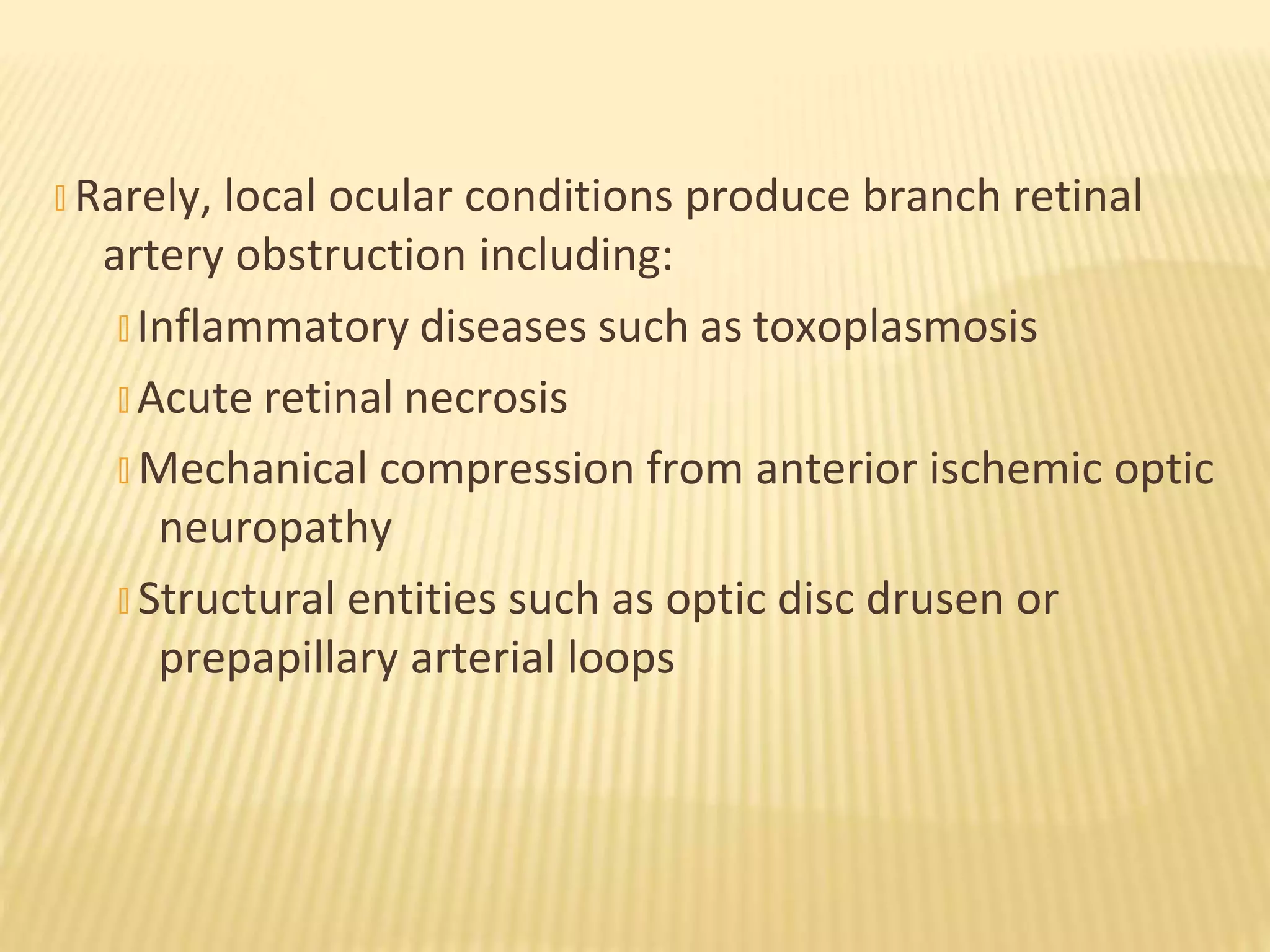 � Rarely, local ocular conditions produce branch retinal
artery obstruction including:
� Inflammatory diseases such as toxoplasmosis
� Acute retinal necrosis
� Mechanical compression from anterior ischemic optic
neuropathy
� Structural entities such as optic disc drusen or
prepapillary arterial loops
 