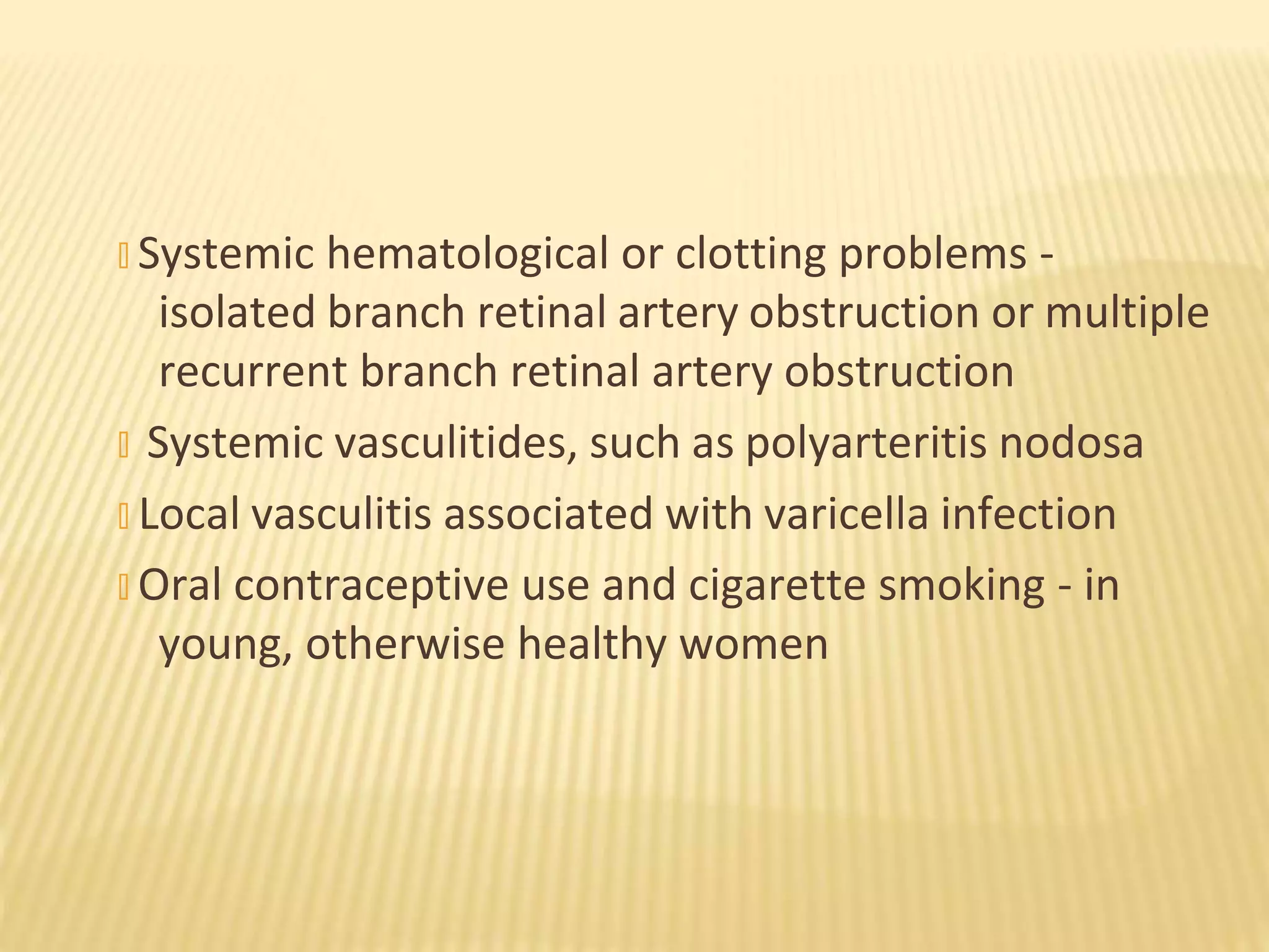 � Systemic hematological or clotting problems -
isolated branch retinal artery obstruction or multiple
recurrent branch retinal artery obstruction
� Systemic vasculitides, such as polyarteritis nodosa
� Local vasculitis associated with varicella infection
� Oral contraceptive use and cigarette smoking - in
young, otherwise healthy women
 