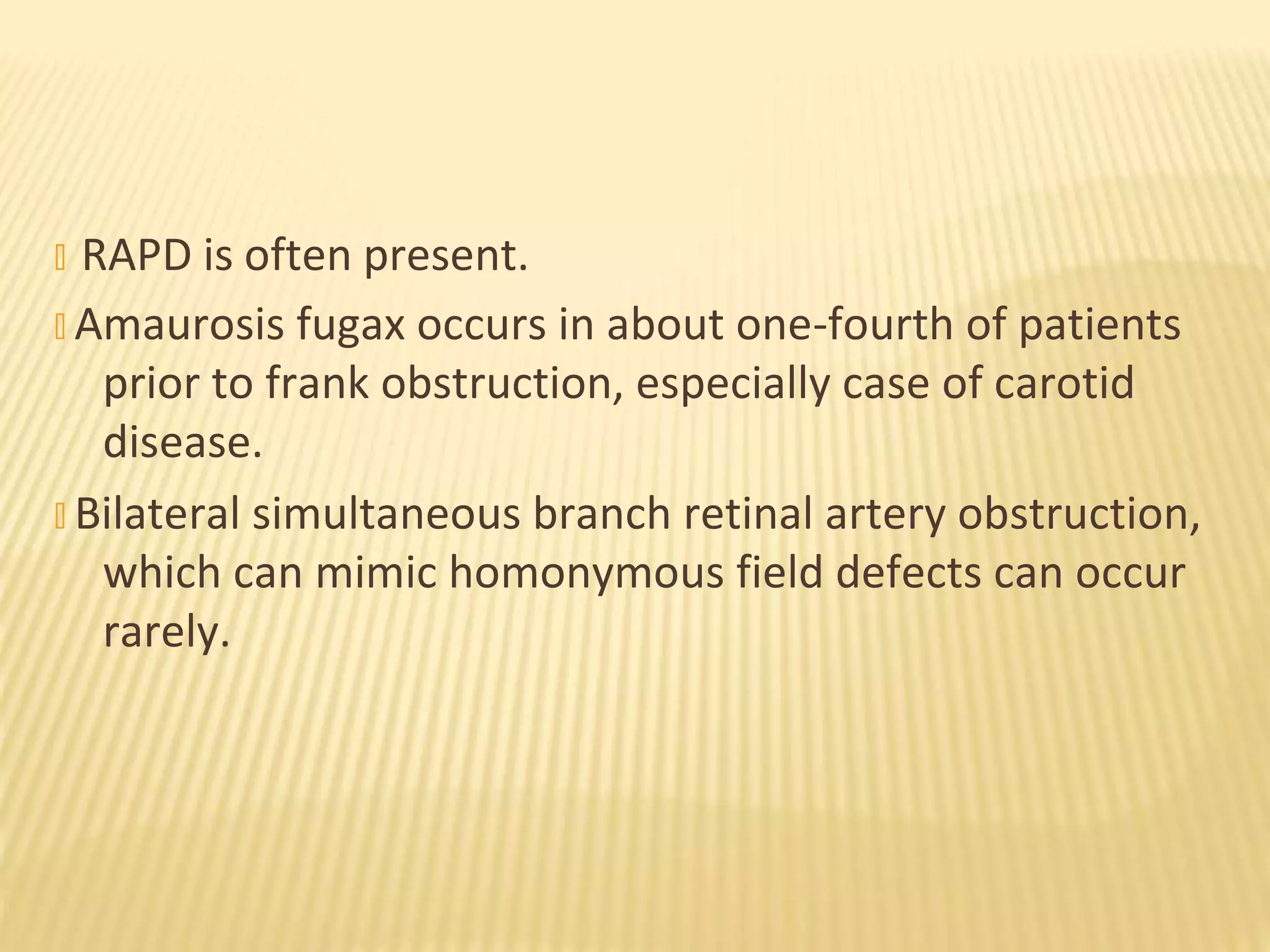 � RAPD is often present.
� Amaurosis fugax occurs in about one-fourth of patients
prior to frank obstruction, especially case of carotid
disease.
� Bilateral simultaneous branch retinal artery obstruction,
which can mimic homonymous field defects can occur
rarely.
 