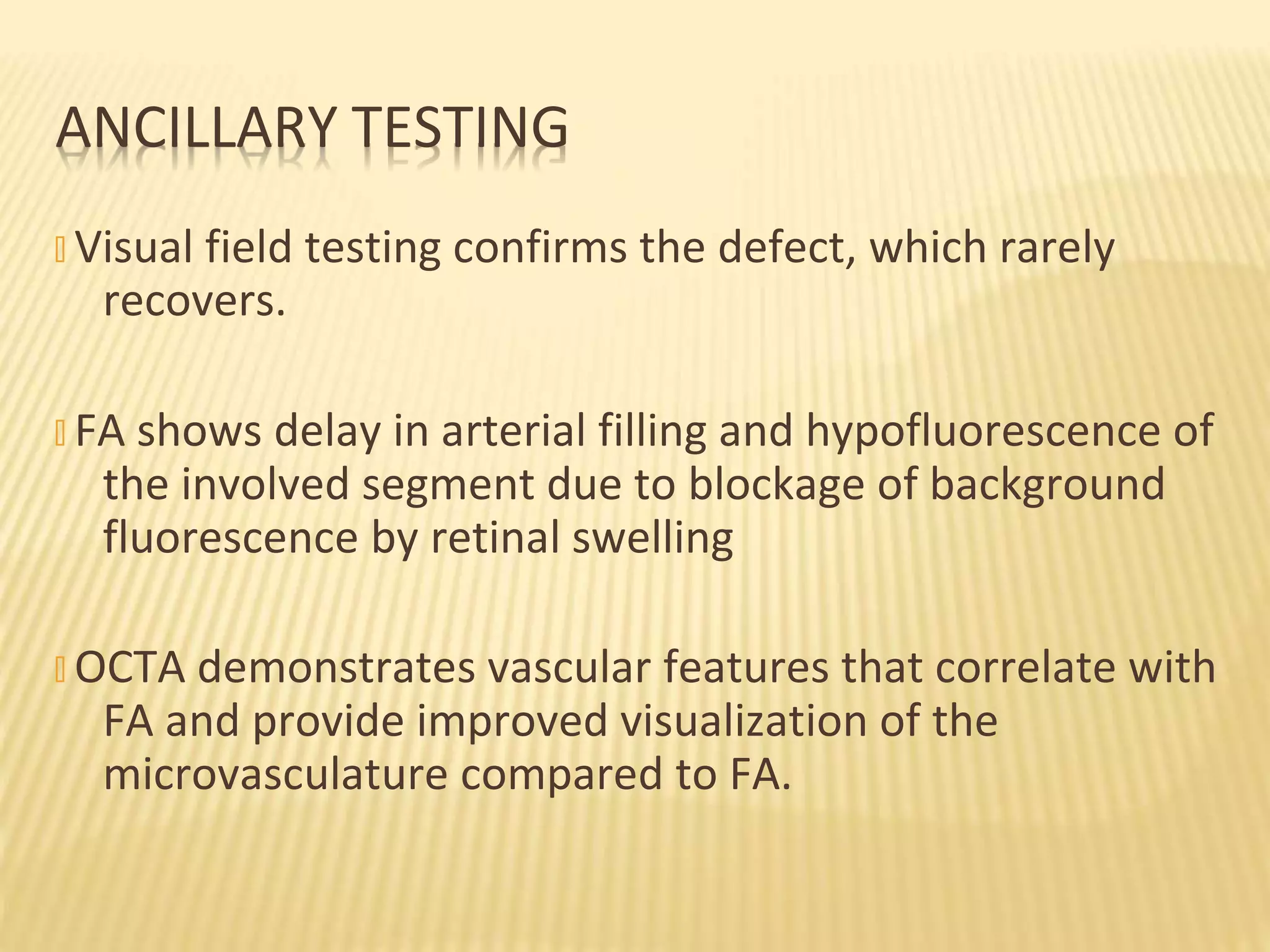 � Visual field testing confirms the defect, which rarely
recovers.
� FA shows delay in arterial filling and hypofluorescence of
the involved segment due to blockage of background
fluorescence by retinal swelling
� OCTA demonstrates vascular features that correlate with
FA and provide improved visualization of the
microvasculature compared to FA.
ANCILLARY TESTING
 