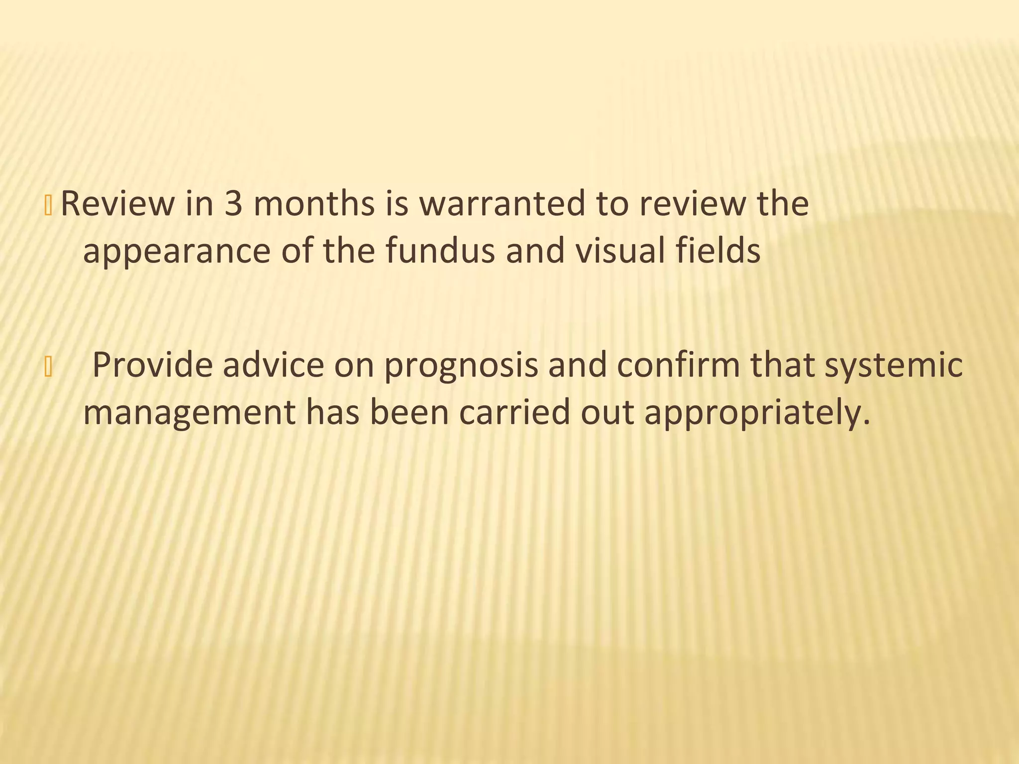 � Review in 3 months is warranted to review the
appearance of the fundus and visual fields
� Provide advice on prognosis and confirm that systemic
management has been carried out appropriately.
 