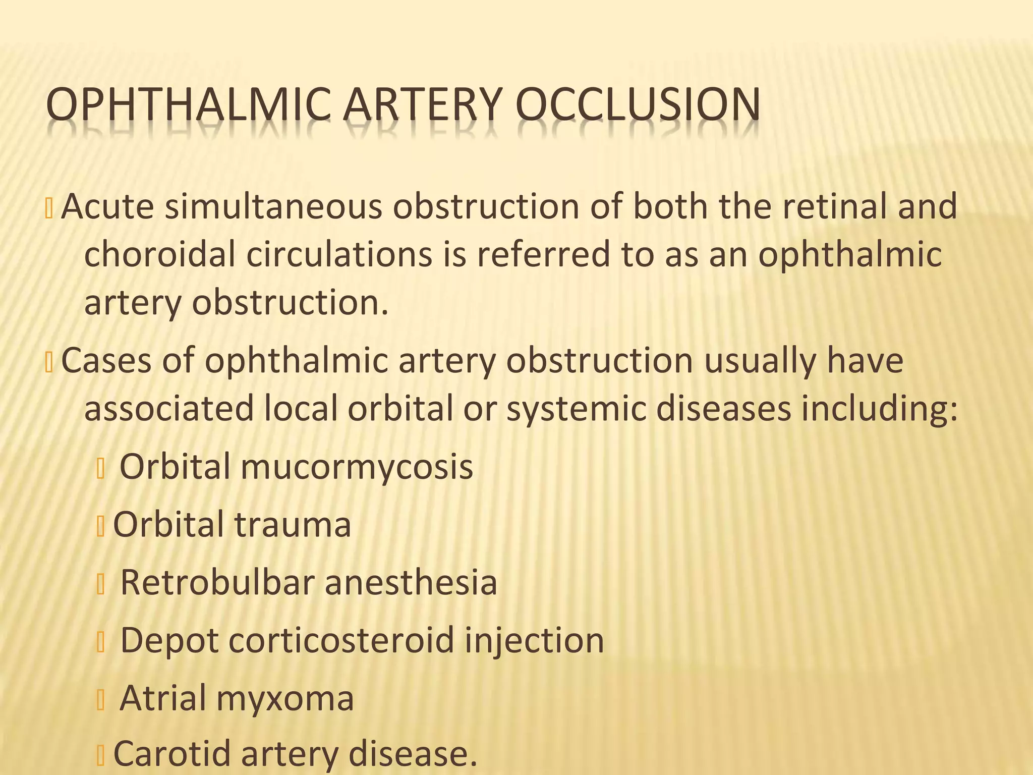 � Acute simultaneous obstruction of both the retinal and
choroidal circulations is referred to as an ophthalmic
artery obstruction.
� Cases of ophthalmic artery obstruction usually have
associated local orbital or systemic diseases including:
� Orbital mucormycosis
� Orbital trauma
� Retrobulbar anesthesia
� Depot corticosteroid injection
� Atrial myxoma
� Carotid artery disease.
OPHTHALMIC ARTERY OCCLUSION
 
