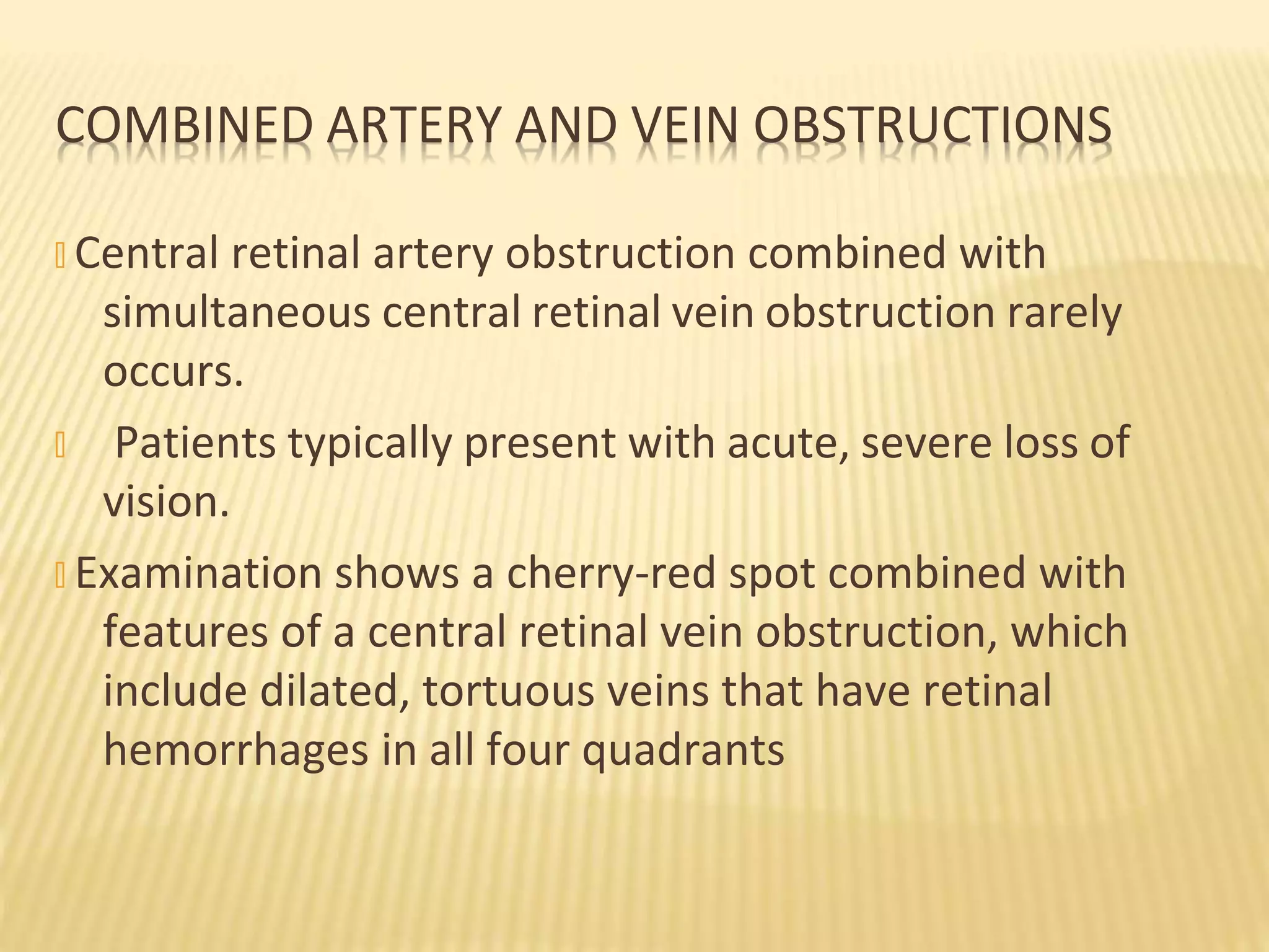 COMBINED ARTERY AND VEIN OBSTRUCTIONS
� Central retinal artery obstruction combined with
simultaneous central retinal vein obstruction rarely
occurs.
� Patients typically present with acute, severe loss of
vision.
� Examination shows a cherry-red spot combined with
features of a central retinal vein obstruction, which
include dilated, tortuous veins that have retinal
hemorrhages in all four quadrants
 