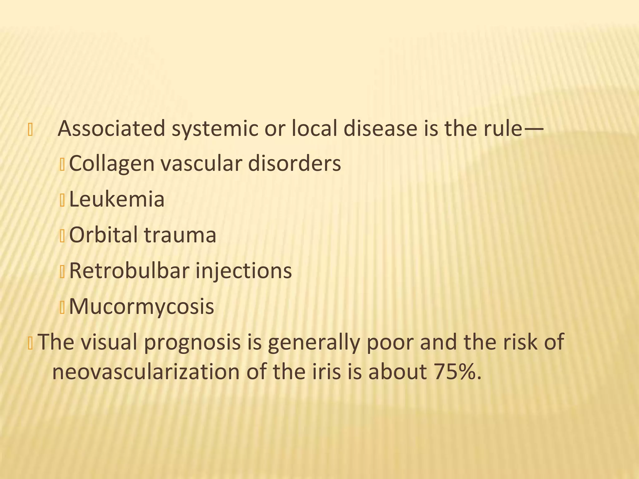 � Associated systemic or local disease is the rule—
� Collagen vascular disorders
� Leukemia
� Orbital trauma
� Retrobulbar injections
� Mucormycosis
� The visual prognosis is generally poor and the risk of
neovascularization of the iris is about 75%.
 