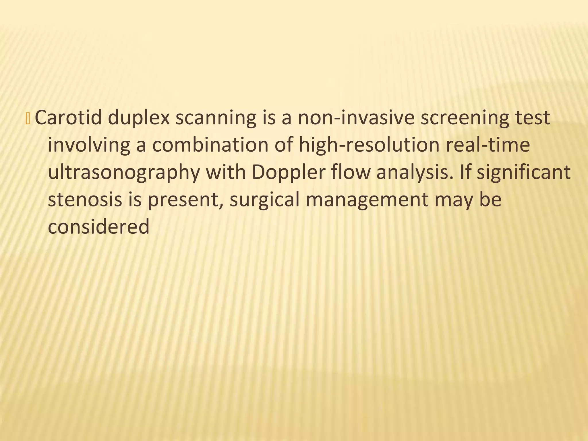 � Carotid duplex scanning is a non-invasive screening test
involving a combination of high-resolution real-time
ultrasonography with Doppler flow analysis. If significant
stenosis is present, surgical management may be
considered
 