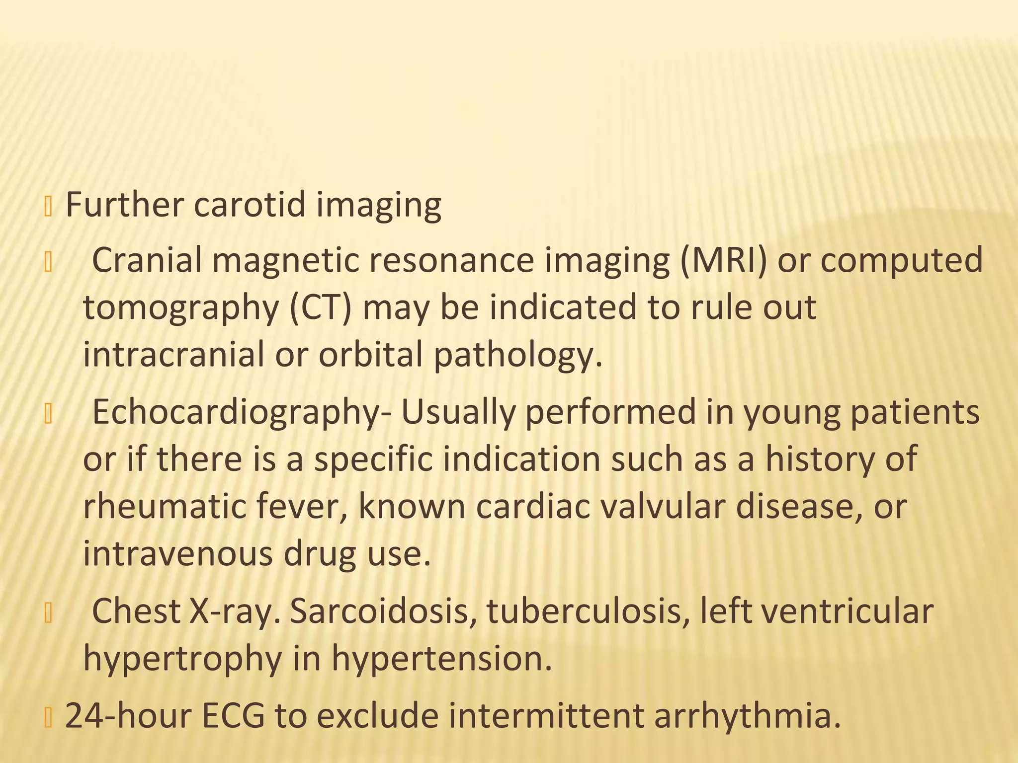 � Further carotid imaging
� Cranial magnetic resonance imaging (MRI) or computed
tomography (CT) may be indicated to rule out
intracranial or orbital pathology.
� Echocardiography- Usually performed in young patients
or if there is a specific indication such as a history of
rheumatic fever, known cardiac valvular disease, or
intravenous drug use.
� Chest X-ray. Sarcoidosis, tuberculosis, left ventricular
hypertrophy in hypertension.
� 24-hour ECG to exclude intermittent arrhythmia.
 
