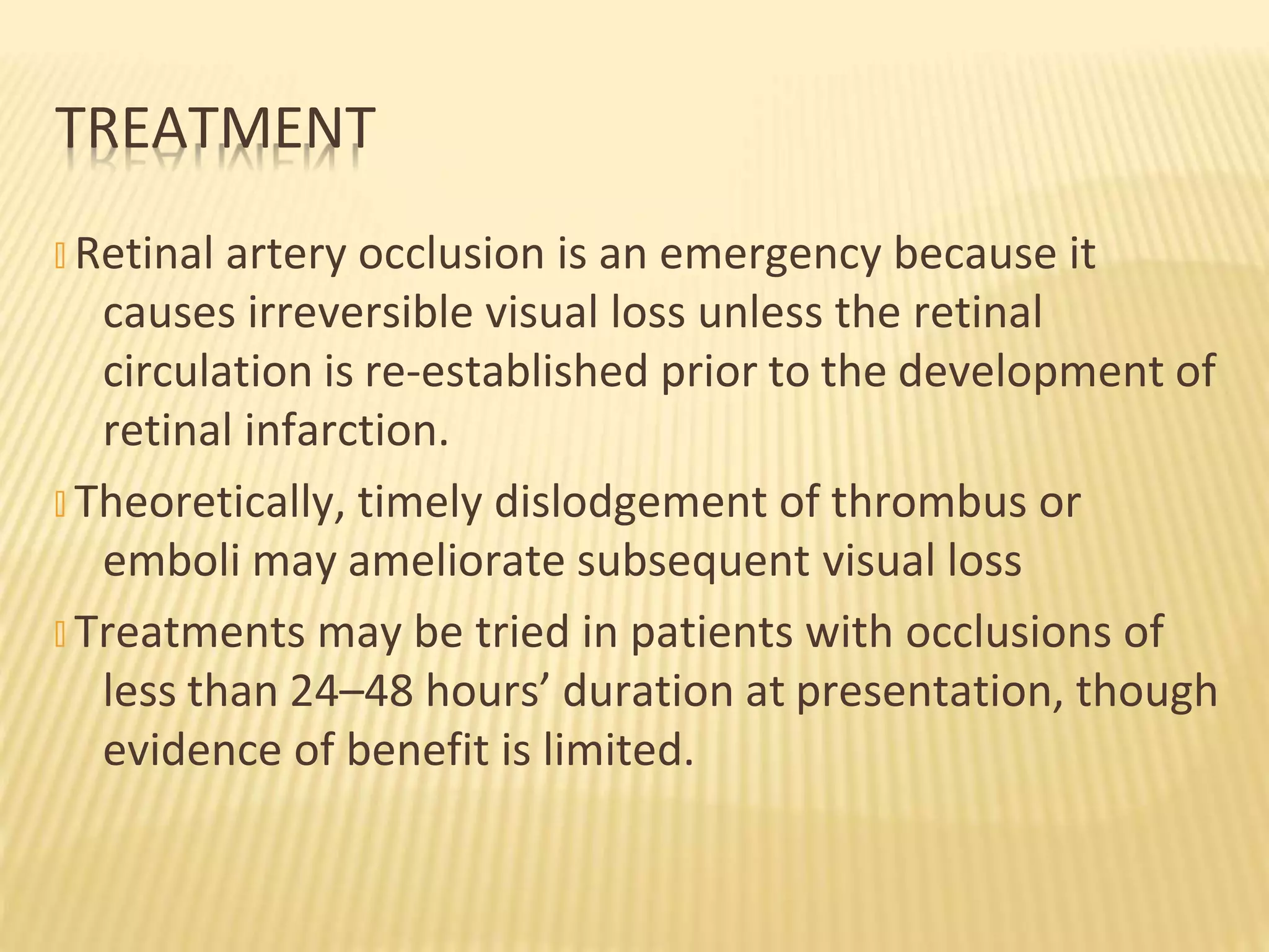 � Retinal artery occlusion is an emergency because it
causes irreversible visual loss unless the retinal
circulation is re-established prior to the development of
retinal infarction.
� Theoretically, timely dislodgement of thrombus or
emboli may ameliorate subsequent visual loss
� Treatments may be tried in patients with occlusions of
less than 24–48 hours’ duration at presentation, though
evidence of benefit is limited.
TREATMENT
 
