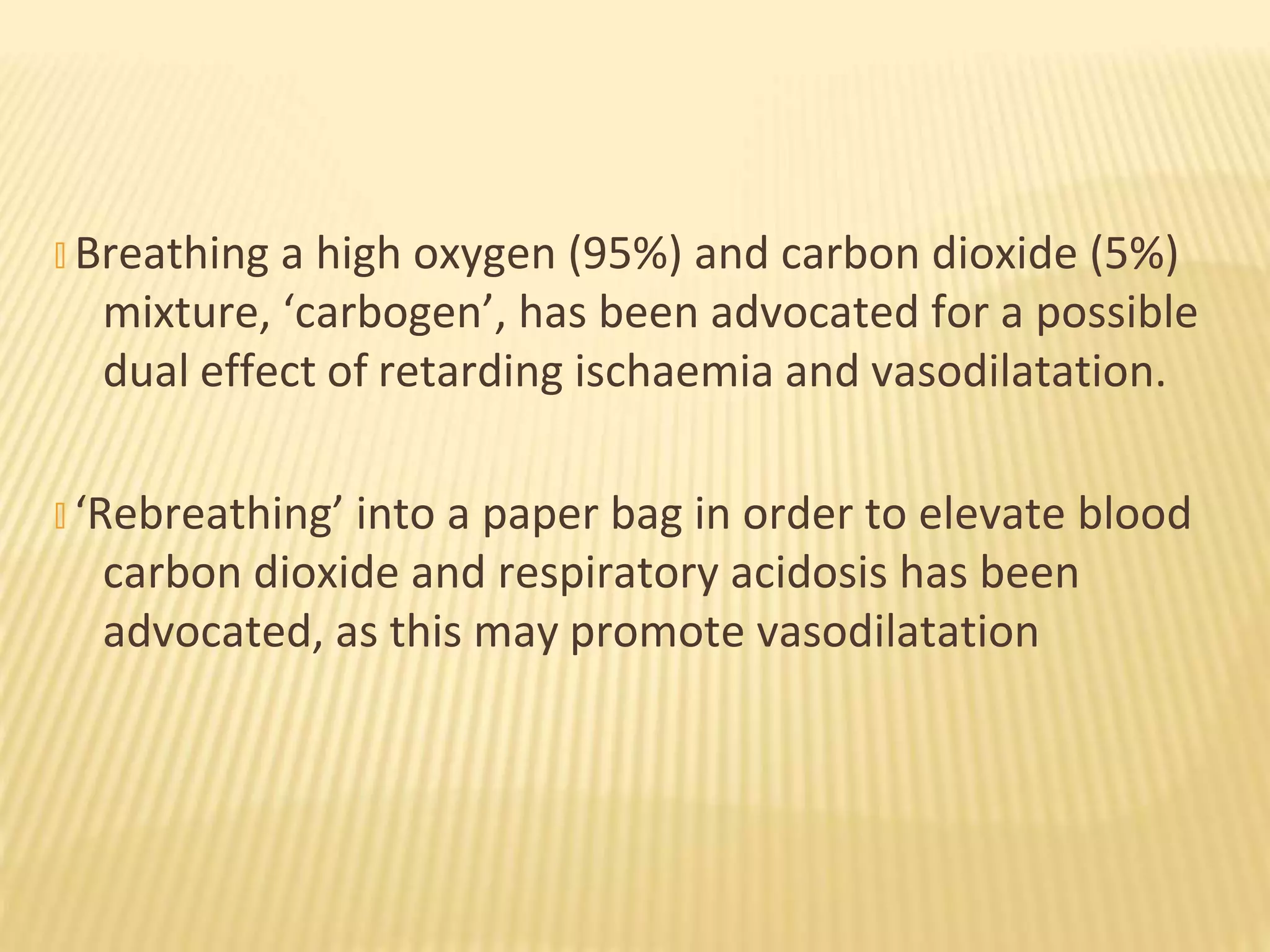 � Breathing a high oxygen (95%) and carbon dioxide (5%)
mixture, ‘carbogen’, has been advocated for a possible
dual effect of retarding ischaemia and vasodilatation.
� ‘Rebreathing’ into a paper bag in order to elevate blood
carbon dioxide and respiratory acidosis has been
advocated, as this may promote vasodilatation
 