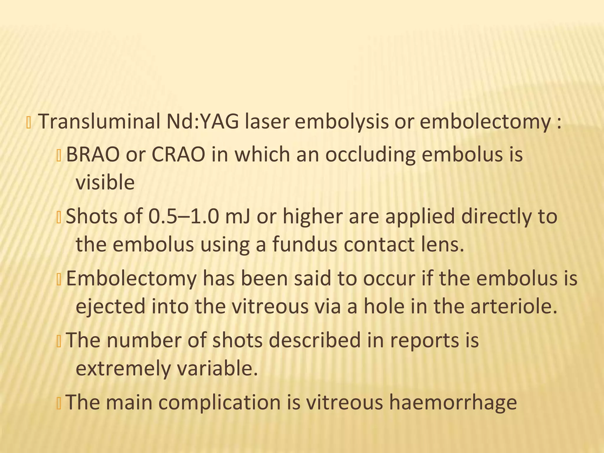 � Transluminal Nd:YAG laser embolysis or embolectomy :
� BRAO or CRAO in which an occluding embolus is
visible
� Shots of 0.5–1.0 mJ or higher are applied directly to
the embolus using a fundus contact lens.
� Embolectomy has been said to occur if the embolus is
ejected into the vitreous via a hole in the arteriole.
� The number of shots described in reports is
extremely variable.
� The main complication is vitreous haemorrhage
 