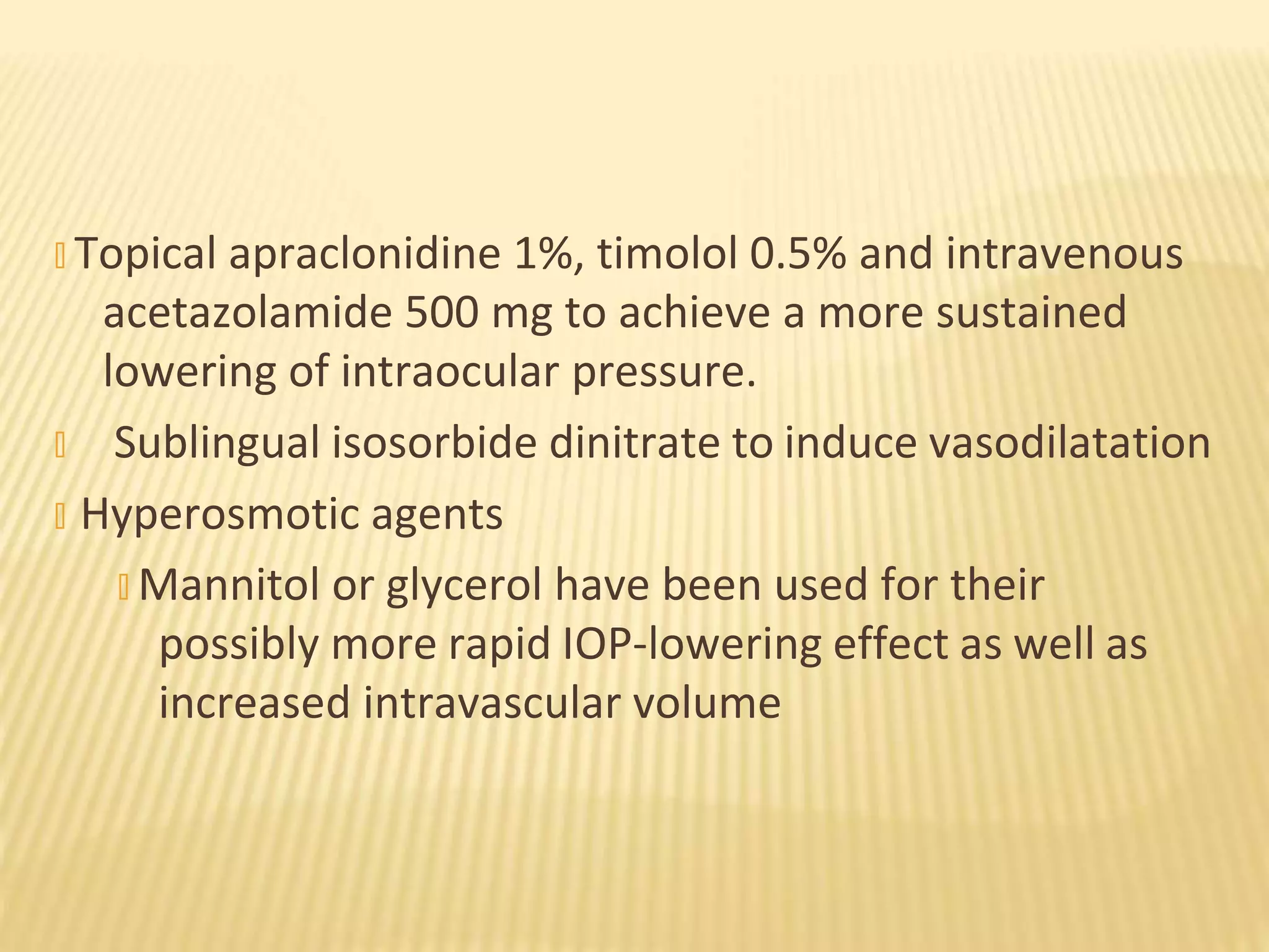 � Topical apraclonidine 1%, timolol 0.5% and intravenous
acetazolamide 500 mg to achieve a more sustained
lowering of intraocular pressure.
� Sublingual isosorbide dinitrate to induce vasodilatation
� Hyperosmotic agents
� Mannitol or glycerol have been used for their
possibly more rapid IOP-lowering effect as well as
increased intravascular volume
 