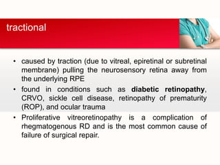 caused by traction (due to vitreal, epiretinal or subretinal membrane) pulling the neurosensory retina away from the underlying RPEfound in conditions such as diabetic retinopathy, CRVO, sickle cell disease, retinopathy of prematurity (ROP), and ocular traumaProliferative vitreoretinopathy is a complication of rhegmatogenous RD and is the most common cause of failure of surgical repair.tractional