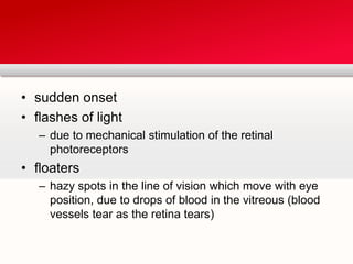 sudden onsetflashes of lightdue to mechanical stimulation of the retinal photoreceptorsfloatershazy spots in the line of vision which move with eye position, due to drops of blood in the vitreous (blood vessels tear as the retina tears)