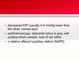 decreased lOP (usually 4-5 mmHg lower than the other, normal eye)ophthalmoscopy: detached retina is grey with surface blood vessels, loss of red reflex± relative afferent pupillary defect (RAPD)