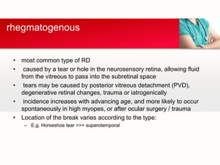 most common type of RDcaused by a tear or hole in the neurosensory retina, allowing fluid from the vitreous to pass into the subretinalspace tears may be caused by posterior vitreous detachment (PVD), degenerative retinal changes, trauma or iatrogenicallyincidence increases with advancing age, and more likely to occur spontaneously in high myopes, or after ocular surgery / traumaLocation of the break varies according to the type:E.g. Horseshoe tear >>> superotemporalrhegmatogenous