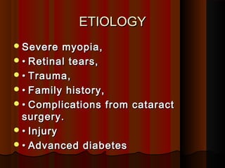 ETIOLOGYETIOLOGY
Severe myopia,Severe myopia,
•• Retinal tears,Retinal tears,
•• Trauma,Trauma,
•• Family history,Family history,
•• Complications from cataractComplications from cataract
surgery.surgery.
•• InjuryInjury
•• Advanced diabetesAdvanced diabetes
 