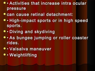 •• Activities that increase intra ocularActivities that increase intra ocular
pressurepressure
can cause retinal detachment:can cause retinal detachment:
•• High-impact sports or in high speedHigh-impact sports or in high speed
sports.sports.
•• Diving and skydivingDiving and skydiving
•• As bungee jumping or roller coasterAs bungee jumping or roller coaster
rides.rides.
•• Valsalva maneuverValsalva maneuver
•• WeightliftingWeightlifting
 