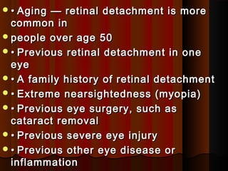 •• Aging — retinal detachment is moreAging — retinal detachment is more
common incommon in
people over age 50people over age 50
•• Previous retinal detachment in onePrevious retinal detachment in one
eyeeye
•• A family history of retinal detachmentA family history of retinal detachment
•• Extreme nearsightedness (myopia)Extreme nearsightedness (myopia)
•• Previous eye surgery, such asPrevious eye surgery, such as
cataract removalcataract removal
•• Previous severe eye injuryPrevious severe eye injury
•• Previous other eye disease orPrevious other eye disease or
inflammationinflammation
 