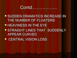 Contd……………..Contd……………..
SUDDEN DRAMATICS INCREASE INSUDDEN DRAMATICS INCREASE IN
THE NUMBER OF FLOATERSTHE NUMBER OF FLOATERS
HEAVINESS IN THE EYEHEAVINESS IN THE EYE
STRAIGHT LINES THAT SUDDENLYSTRAIGHT LINES THAT SUDDENLY
APPEAR CURVEDAPPEAR CURVED
 CENTRAL VISION LOSSCENTRAL VISION LOSS
 