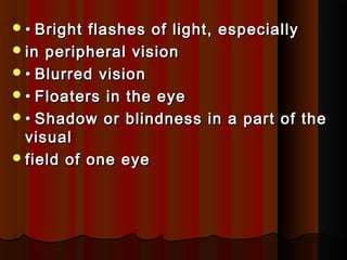 •• Bright flashes of light, especiallyBright flashes of light, especially
in peripheral visionin peripheral vision
•• Blurred visionBlurred vision
•• Floaters in the eyeFloaters in the eye
•• Shadow or blindness in a part of theShadow or blindness in a part of the
visualvisual
field of one eyefield of one eye
 