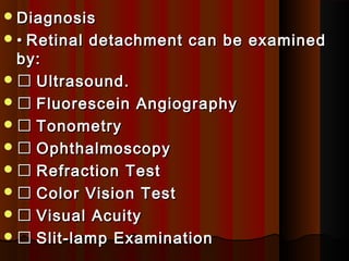 DiagnosisDiagnosis
•• Retinal detachment can be examinedRetinal detachment can be examined
by:by:
 Ultrasound.Ultrasound.
 Fluorescein AngiographyFluorescein Angiography
 TonometryTonometry
 OphthalmoscopyOphthalmoscopy
 Refraction TestRefraction Test
 Color Vision TestColor Vision Test
 Visual AcuityVisual Acuity
 Slit-lamp ExaminationSlit-lamp Examination
 