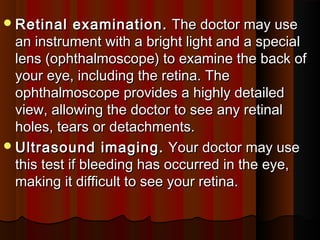 Retinal examination.Retinal examination.  The doctor may use The doctor may use
an instrument with a bright light and a specialan instrument with a bright light and a special
lens (ophthalmoscope) to examine the back oflens (ophthalmoscope) to examine the back of
your eye, including the retina. Theyour eye, including the retina. The
ophthalmoscope provides a highly detailedophthalmoscope provides a highly detailed
view, allowing the doctor to see any retinalview, allowing the doctor to see any retinal
holes, tears or detachments.holes, tears or detachments.
Ultrasound imaging.Ultrasound imaging.  Your doctor may use Your doctor may use
this test if bleeding has occurred in the eye,this test if bleeding has occurred in the eye,
making it difficult to see your retina.making it difficult to see your retina.
 