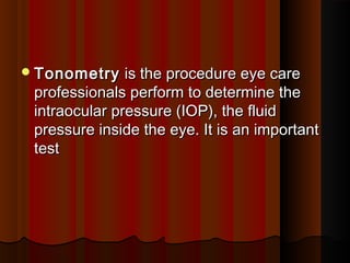 TonometryTonometry is the procedure eye care is the procedure eye care
professionals perform to determine theprofessionals perform to determine the
intraocular pressure (IOP), the fluidintraocular pressure (IOP), the fluid
pressure inside the eye. It is an importantpressure inside the eye. It is an important
test test 
 