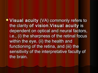 Visual acuityVisual acuity  (VA) commonly refers to (VA) commonly refers to
the clarity the clarity of visionof vision..Visual acuityVisual acuity  is is
dependent on optical and neural factors,dependent on optical and neural factors,
i.e., (i) the sharpness of the retinal focusi.e., (i) the sharpness of the retinal focus
within the eye, (ii) the health andwithin the eye, (ii) the health and
functioning of the retina, and (iii) thefunctioning of the retina, and (iii) the
sensitivity of the interpretative faculty ofsensitivity of the interpretative faculty of
the brain.the brain.
 