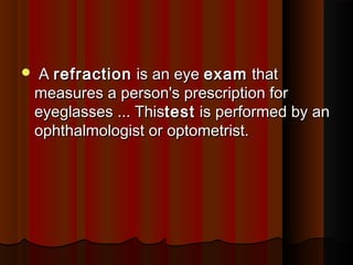  A A refractionrefraction is an eye  is an eye examexam that that
measures a person's prescription formeasures a person's prescription for
eyeglasses ... Thiseyeglasses ... Thistesttest is performed by an is performed by an
ophthalmologist or optometrist.ophthalmologist or optometrist.
 